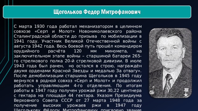 С марта 1930 года работал механизатором в целинном совхозе «Серп и Молот» Новониколаевского района Сталинградской области до призыва по мобилизации в 1941 году. Участник Великой Отечественной войны с августа 1942 года. Весь боевой путь прошёл командиром орудийного расчёта 120 мм миномета, на заключительном этапе войны – старшиной батареи 265-го стрелкового полка 20-й стрелковой дивизии. В июле 1943 года был ранен, но остался в строю, награждён двумя орденами Красной Звезды и медалью За отвагу». После демобилизации старшина Щегольков в 1945 году вернулся в родной совхоз «Серп и Молот» и продолжил работать управляющим 4-го отделения. По итогам работы в 1947 году получен урожай ржи 30,22 центнера с гектара на площади 44 гектара. Указом Президиума Верховного Совета СССР от 27 марта 1948 года за получение высоких урожаев ржи в 1947 году Щеголькову Фёдору Митрофановичу присвоено звание Героя Социалистического Труда с вручением ордена Ленина и золотой медали «Серп и Молот».