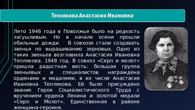 Лето 1946 года в Поволжье было на редкость засушливым. Но в начале осени прошли обильные дожди. В совхозе стали создавать звенья по выращиванию зерновых. Одно из таких звеньев возглавила Анастасия Ивановна Теплякова. 1948 год. В совхоз «Серп и молот» пришла радостная весть: большая группа звеньевых и специалистов награждена орденами и медалями, в их числе Анастасия Ивановна Теплякова. Ей было присуждено звание Героя Социалистического Труда с вручением ордена Ленина и золотой медали «Серп и Молот». Единственная в районе женщина-героиня.