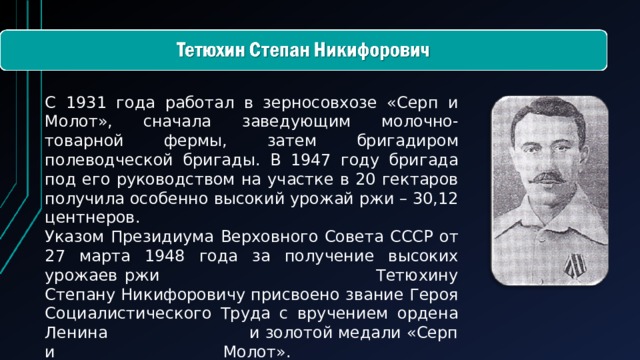 С 1931 года работал в зерносовхозе «Серп и Молот», сначала заведующим молочно-товарной фермы, затем бригадиром полеводческой бригады. В 1947 году бригада под его руководством на участке в 20 гектаров получила особенно высокий урожай ржи – 30,12 центнеров.  Указом Президиума Верховного Совета СССР от 27 марта 1948 года за получение высоких урожаев ржи Тетюхину Степану Никифоровичу присвоено звание Героя Социалистического Труда с вручением ордена Ленина и золотой медали «Серп и Молот».