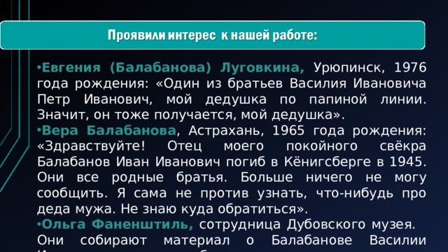 Евгения (Балабанова) Луговкина, Урюпинск, 1976 года рождения: «Один из братьев Василия Ивановича Петр Иванович, мой дедушка по папиной линии. Значит, он тоже получается, мой дедушка». Вера Балабанова , Астрахань, 1965 года рождения: «Здравствуйте! Отец моего покойного свёкра Балабанов Иван Иванович погиб в Кёнигсберге в 1945. Они все родные братья. Больше ничего не могу сообщить. Я сама не против узнать, что-нибудь про деда мужа. Не знаю куда обратиться». Ольга Фаненштиль, сотрудница Дубовского музея. Они собирают материал о Балабанове Василии Ивановиче, так как он был награжден как земледелец совхоза им.62 армии в Дубовке.