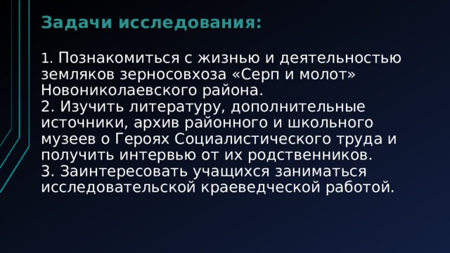 Задачи исследования:   1. Познакомиться с жизнью и деятельностью земляков зерносовхоза «Серп и молот» Новониколаевского района.  2. Изучить литературу, дополнительные источники, архив районного и школьного музеев о Героях Социалистического труда и получить интервью от их родственников.  3. Заинтересовать учащихся заниматься исследовательской краеведческой работой.