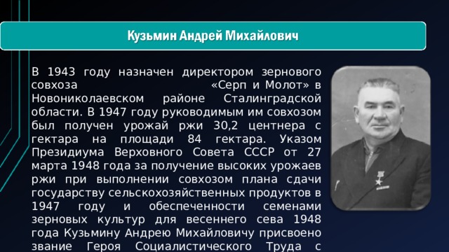 В 1943 году назначен директором зернового совхоза «Серп и Молот» в Новониколаевском районе Сталинградской области. В 1947 году руководимым им совхозом был получен урожай ржи 30,2 центнера с гектара на площади 84 гектара. Указом Президиума Верховного Совета СССР от 27 марта 1948 года за получение высоких урожаев ржи при выполнении совхозом плана сдачи государству сельскохозяйственных продуктов в 1947 году и обеспеченности семенами зерновых культур для весеннего сева 1948 года Кузьмину Андрею Михайловичу присвоено звание Героя Социалистического Труда с вручением ордена Ленина и золотой медали «Серп и Молот».