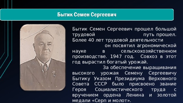 Бытик Семен Сергеевич прошел большой трудовой путь прошел. Более 40 лет трудовой деятельности он посвятил агрономической науке в сельскохозяйственном производстве. 1947 год. Совхоз в этот год вырастил богатый урожай. За обеспечение выращивания высокого урожая Семену Сергеевичу Бытику Указом Президиума Верховного Совета СССР было присвоено звание Героя Социалистического труда с вручением ордена Ленина и золотой медали «Серп и молот».