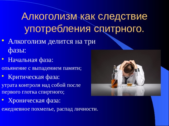 Алкоголизм как следствие употребления спитрного. Алкоголизм делится на три фазы: Начальная фаза: опьянение с выпадением памяти; Критическая фаза: утрата контроля над собой после первого глотка спиртного; Хроническая фаза: ежедневное похмелье, распад личности. 
