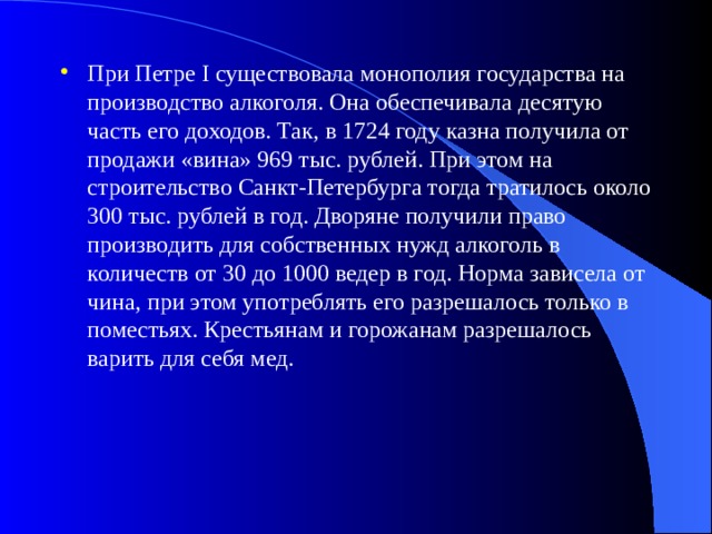 При Петре I существовала монополия государства на производство алкоголя. Она обеспечивала десятую часть его доходов. Так, в 1724 году казна получила от продажи «вина» 969 тыс. рублей. При этом на строительство Санкт-Петербурга тогда тратилось около 300 тыс. рублей в год. Дворяне получили право производить для собственных нужд алкоголь в количеств от 30 до 1000 ведер в год. Норма зависела от чина, при этом употреблять его разрешалось только в поместьях. Крестьянам и горожанам разрешалось варить для себя мед. 