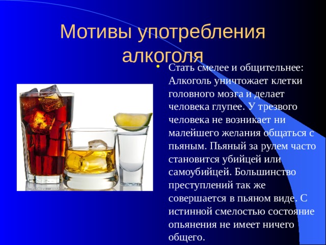 Мотивы употребления алкоголя Стать смелее и общительнее: Алкоголь уничтожает клетки головного мозга и делает человека глупее. У трезвого человека не возникает ни малейшего желания общаться с пьяным. Пьяный за рулем часто становится убийцей или самоубийцей. Большинство преступлений так же совершается в пьяном виде. С истинной смелостью состояние опьянения не имеет ничего общего. 
