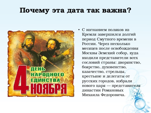 Почему эта дата так важна?   С изгнанием поляков из Кремля завершился долгий период Смутного времени в России. Через несколько месяцев после освобождения Москвы Земский собор, куда входили представители всех сословий страны: дворянство, боярство, духовенство, казачество, стрельцы, крестьяне и делегаты от русских городов, избрали нового царя — представителя династии Романовых Михаила Федоровича. 