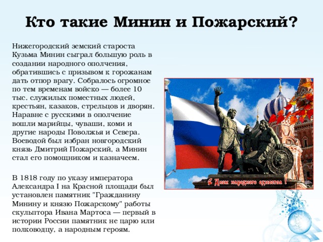 Кто такие Минин и Пожарский?   Нижегородский земский староста Кузьма Минин сыграл большую роль в создании народного ополчения, обратившись с призывом к горожанам дать отпор врагу. Собралось огромное по тем временам войско — более 10 тыс. служилых поместных людей, крестьян, казаков, стрельцов и дворян. Наравне с русскими в ополчение вошли марийцы, чуваши, коми и другие народы Поволжья и Севера. Воеводой был избран новгородский князь Дмитрий Пожарский, а Минин стал его помощником и казначеем. В 1818 году по указу императора Александра I на Красной площади был установлен памятник 