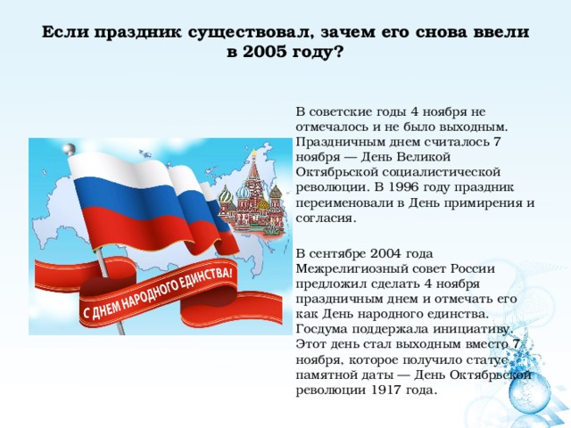 Если праздник существовал, зачем его снова ввели в 2005 году?   В советские годы 4 ноября не отмечалось и не было выходным. Праздничным днем считалось 7 ноября — День Великой Октябрьской социалистической революции. В 1996 году праздник переименовали в День примирения и согласия. В сентябре 2004 года Межрелигиозный совет России предложил сделать 4 ноября праздничным днем и отмечать его как День народного единства. Госдума поддержала инициативу. Этот день стал выходным вместо 7 ноября, которое получило статус памятной даты — День Октябрьской революции 1917 года. 
