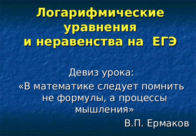 Логарифмические уравнения  и неравенства на ЕГЭ   Девиз урока: «В математике следует помнить не формулы, а процессы мышления» В.П. Ермаков 