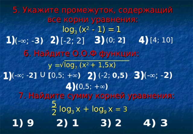 ∩ 5. Укажите промежуток, содержащий все корни уравнения: log 3 ( х 2 - 1) =  1  (0; 2 ] [4; 10] (- ∞ ; - 3) [-2; 2] 6 . Найдите О.О.Ф функции:  √ log 7 (x 2 + 1,5x)  у = (- ∞ ; - 2) (-2; 0,5) (- ∞ ; - 2 ] [ 0,5; + ∞ ) ( 0,5; + ∞ ) 7. Найдите сумму корней уравнения: 5   log 3 х +  log 9 х  = 3 2 