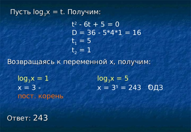 Э Пусть log 3 х = t. Получим: t 2 - 6t + 5 = 0 D = 36 - 5*4*1 = 16 t 1 = 5 t 2 = 1 Возвращаясь к переменной х, получим: log 3 х = 1 log 3 х = 5 x = 3 - x = 3 5 = 243 ОДЗ пост. корень Ответ: 243 