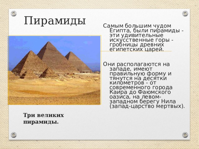 Пирамиды Самым большим чудом Египта, были пирамиды - эти удивительные искусственные горы - гробницы древних египетских царей. Они располагаются на западе, имеют правильную форму и тянутся на десятки километров - от современного города Каира до Фаюмского оазиса, на левом- западном берегу Нила (запад-царство мертвых).  Три великих пирамиды. 