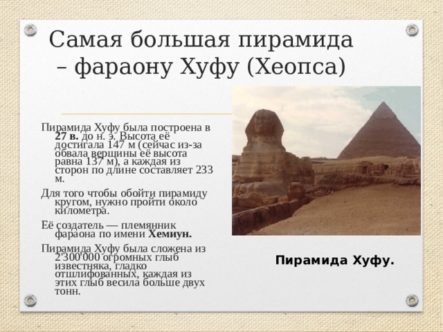 Самая большая пирамида – фараону Хуфу (Хеопса) Пирамида Хуфу была построена в 27 в. до н. э. Высота её достигала 147 м (сейчас из-за обвала вершины её высота равна 137 м), а каждая из сторон по длине составляет 233 м. Для того чтобы обойти пирамиду кругом, нужно пройти около километра. Её создатель — племянник фараона по имени Хемиун.  Пирамида Хуфу была сложена из 2'300'000 огромных глыб известняка, гладко отшлифованных, каждая из этих глыб весила больше двух тонн. Пирамида Хуфу. 