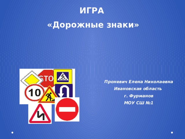 ИГРА «Дорожные знаки» Проневич Елена Николаевна Ивановская область г. Фурманов МОУ СШ №1 