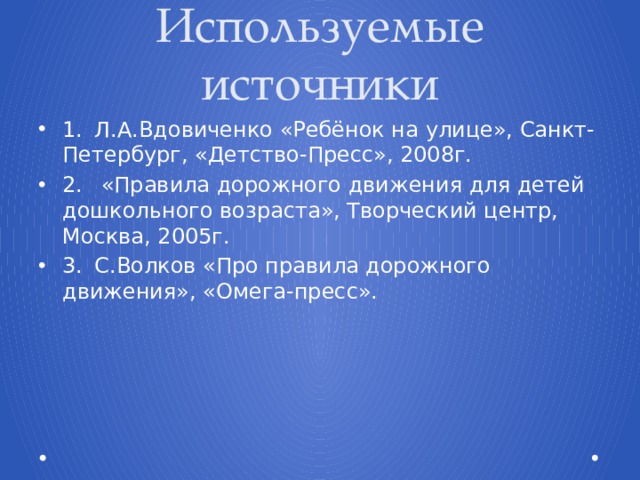 Используемые источники 1.  Л.А.Вдовиченко «Ребёнок на улице», Санкт-Петербург, «Детство-Пресс», 2008г. 2.  «Правила дорожного движения для детей дошкольного возраста», Творческий центр, Москва, 2005г. 3.  С.Волков «Про правила дорожного движения», «Омега-пресс». 