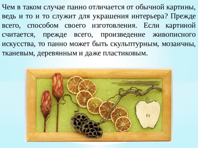 Чем в таком случае панно отличается от обычной картины, ведь и то и то служит для украшения интерьера? Прежде всего, способом своего изготовления. Если картиной считается, прежде всего, произведение живописного искусства, то панно может быть скульптурным, мозаичны, тканевым, деревянным и даже пластиковым. 