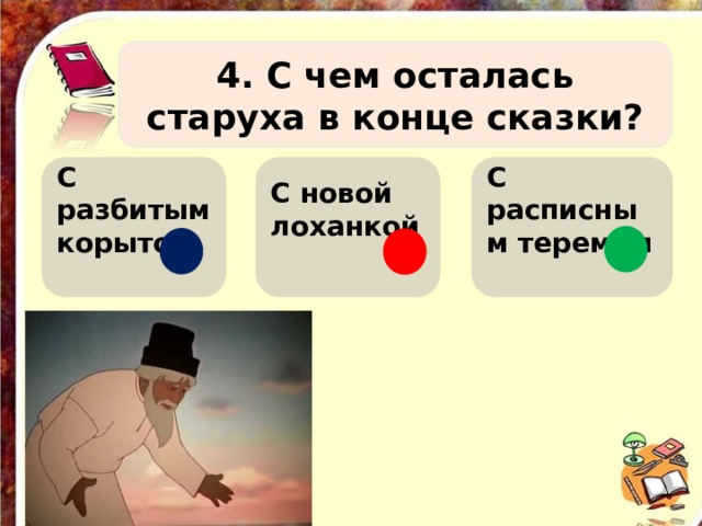 4. С чем осталась старуха в конце сказки? С разбитым корытом С новой лоханкой С расписным теремом    