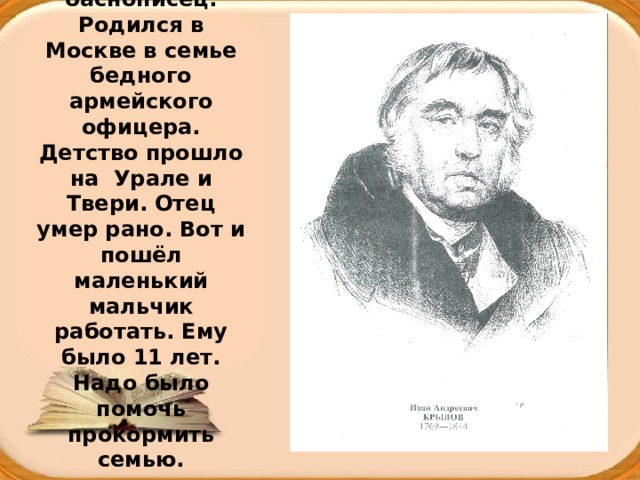 И.А. Крылов – знаменитый русский баснописец. Родился в Москве в семье бедного армейского офицера. Детство прошло на Урале и Твери. Отец умер рано. Вот и пошёл маленький мальчик работать. Ему было 11 лет. Надо было помочь прокормить семью. 