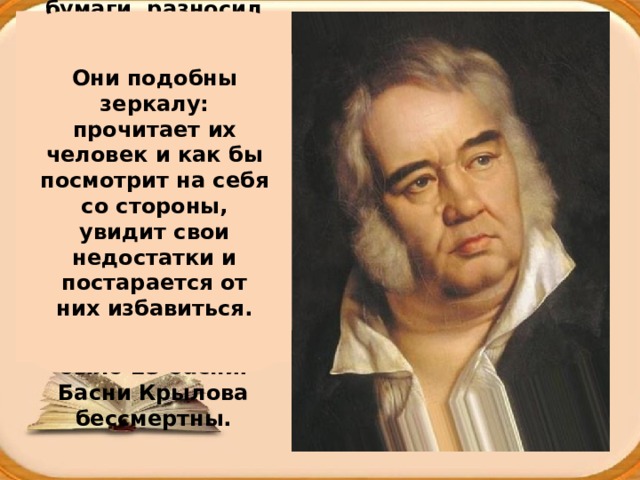 Что же он делал? Переписывал бумаги, разносил пакеты, чинил гусиные перья и потихоньку читал книги. Прошло время, и стал Иван Андреевич писать статьи для журналов и работать в Публичной библиотеке. В 1809 году вышла первая книга басен. В ней было 23 басни. Басни Крылова бессмертны. Они подобны зеркалу: прочитает их человек и как бы посмотрит на себя со стороны, увидит свои недостатки и постарается от них избавиться. 