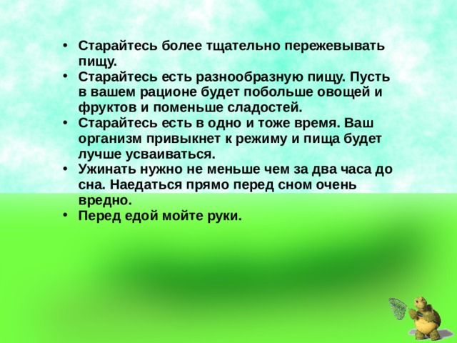 Старайтесь более тщательно пережевывать пищу. Старайтесь есть разнообразную пищу. Пусть в вашем рационе будет побольше овощей и фруктов и поменьше сладостей. Старайтесь есть в одно и тоже время. Ваш организм привыкнет к режиму и пища будет лучше усваиваться. Ужинать нужно не меньше чем за два часа до сна. Наедаться прямо перед сном очень вредно. Перед едой мойте руки. 