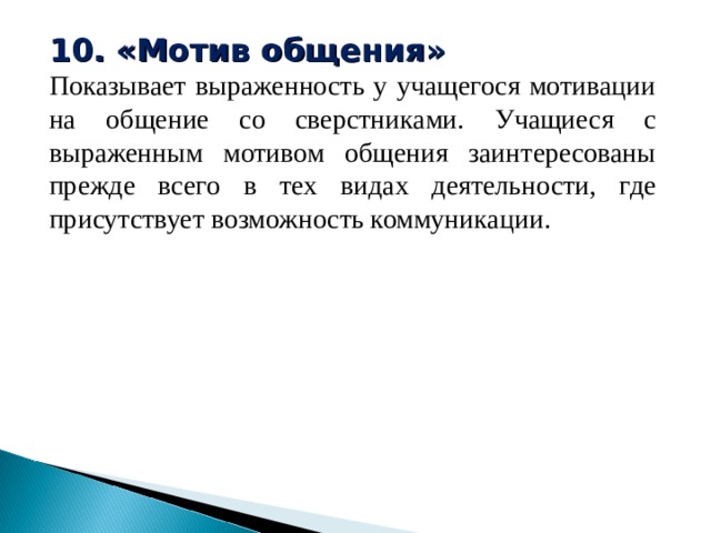 10. «Мотив общения» Показывает выраженность у учащегося мотивации на общение со сверстниками. Учащиеся с выраженным мотивом общения заинтересованы прежде всего в тех видах деятельности, где присутствует возможность коммуникации. 