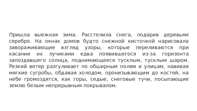 Пришла вьюжная зима. Расстелила снега, подарив деревьям серебро. На окнах домов будто снежной кисточкой нарисовала завораживающие взгляд узоры, которые переливаются при касании их лучиками едва появившегося из-за горизонта запоздавшего солнца, поднимающееся тусклым, тусклым шаром. Резкий ветер разгуливает по обширным полям и улицам, навивая мягкие сугробы, обдавая холодом, пронизывающим до костей, на небе громоздятся, как горы, седые, снеговые тучи, посыпающие землю белым непрерывным покрывалом.  