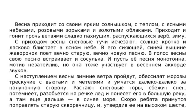 Весна приходит со своим ярким солнышком, с теплом, с ясными небесами, розовыми зорьками и золотыми облаками. Приходит и гонит прочь ветвями сладко пахнущих, распускающихся верб, зиму. С приходом весны снеговые тучи исчезают, солнце кротко и ласково блистает в ясном небе. В его сияющей, синей вышине жаворонок поет вечно старую, вечно новую песню. В голос весны свою песню встраивает и сосулька. И пусть её песня монотонна, мотив незатейлив, но она тоже участвует в весеннем аккорде звуков. С наступлением весны зимние ветра пройдут, обессилят морозы трескучие с вьюгами и метелями и умчатся далеко-далеко за полуночную сторону. Растают снеговые горы, сбежит снег, потемнеет, разобьется на речке лед и понесет его в большую реку, а там еще дальше — в синее море. Скоро ребята примутся поправлять старую скворечницу, и, утвердив ее на высоком шесте, приставят к новой, крепкой конструкции. 