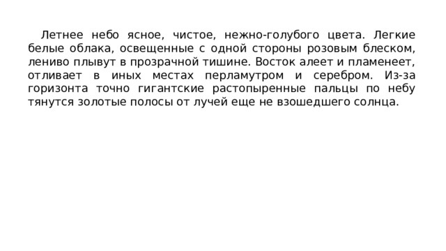 Летнее небо ясное, чистое, нежно-голубого цвета. Легкие белые облака, освещенные с одной стороны розовым блеском, лениво плывут в прозрачной тишине. Восток алеет и пламенеет, отливает в иных местах перламутром и серебром. Из-за горизонта точно гигантские растопыренные пальцы по небу тянутся золотые полосы от лучей еще не взошедшего солнца. 