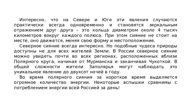 Интересно, что на Севере и Юге эти явления случаются практически всегда одновременно и становятся зеркальным отражением друг друга – это кольца диаметром около 4 тысяч километров вокруг каждого полюса. При этом сияние не стоит на месте, оно движется, меняя свою форму и местоположение. Северное сияние всегда интересно. Но подобные чудеса природы доступны не для всех жителей Земли. В России северное сияние можно увидеть почти во всех регионах, расположенных вблизи Полярного круга, начиная от Мурманска и заканчивая Чукоткой. В общей сложности жители Заполярья могут наблюдать это уникальное явление до двухсот ночей в году. Во время полярного сияния за короткое время выделяется огромное количество энергии. Некоторые вспышки сравнимы с потреблением энергии всей Россией за день! 