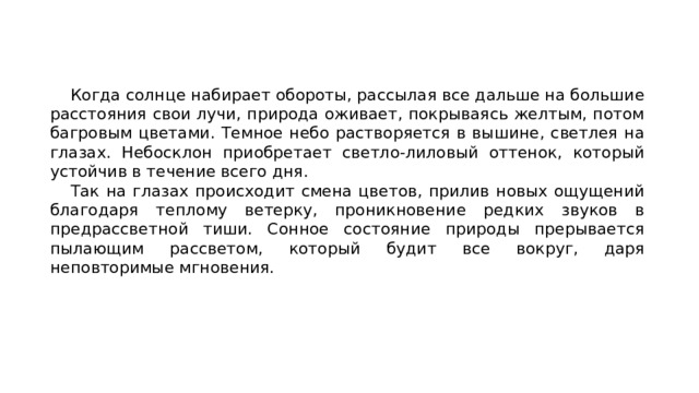   Когда солнце набирает обороты, рассылая все дальше на большие расстояния свои лучи, природа оживает, покрываясь желтым, потом багровым цветами. Темное небо растворяется в вышине, светлея на глазах. Небосклон приобретает светло-лиловый оттенок, который устойчив в течение всего дня. Так на глазах происходит смена цветов, прилив новых ощущений благодаря теплому ветерку, проникновение редких звуков в предрассветной тиши. Сонное состояние природы прерывается пылающим рассветом, который будит все вокруг, даря неповторимые мгновения.  