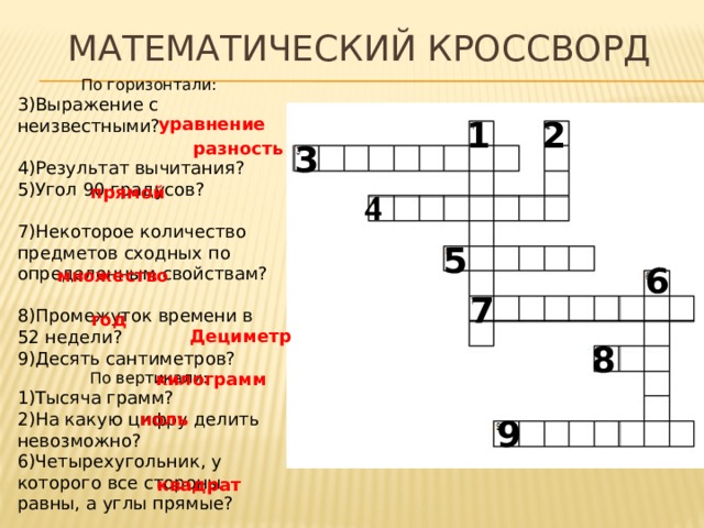 Математический кроссворд По горизонтали: 3)Выражение с неизвестными? 4)Результат вычитания? 5)Угол 90 градусов? 7)Некоторое количество предметов сходных по определенным свойствам? 8)Промежуток времени в 52 недели? 9)Десять сантиметров? По вертикали: 1)Тысяча грамм? 2)На какую цифру делить невозможно? 6)Четырехугольник, у которого все стороны равны, а углы прямые? 2 1 уравнение 3 разность прямой 4 5 6 множество 7 год Дециметр 8 килограмм ноль 9 квадрат 