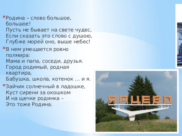 Родина – слово большое, большое!  Пусть не бывает на свете чудес,  Если сказать это слово с душою,  Глубже морей оно, выше небес! В нем умещается ровно полмира:  Мама и папа, соседи, друзья.  Город родимый, родная квартира,  Бабушка, школа, котенок … и я. Зайчик солнечный в ладошке,  Куст сирени за окошком  И на щечке родинка –  Это тоже Родина. 