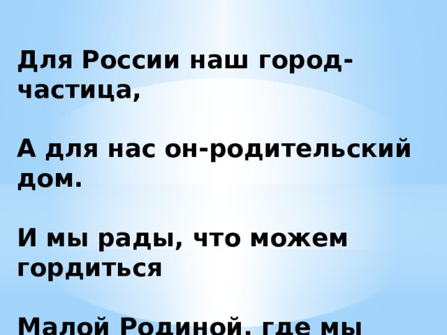 Для России наш город-частица,   А для нас он-родительский дом.   И мы рады, что можем гордиться   Малой Родиной, где мы живем. 