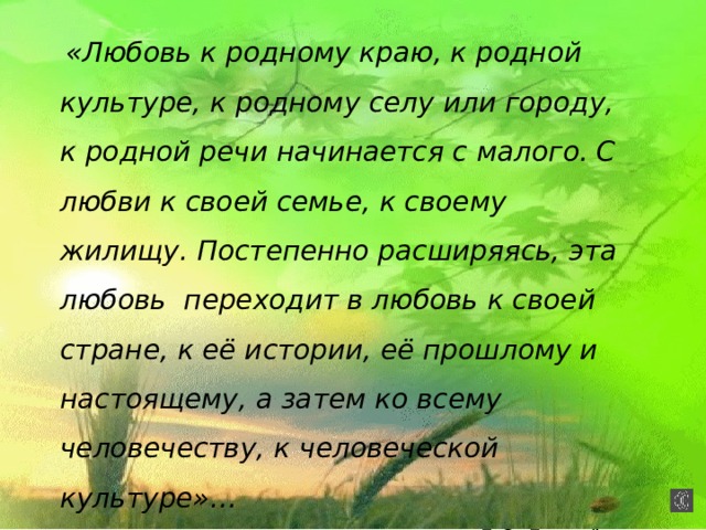  «Любовь к родному краю, к родной культуре, к родному селу или городу, к родной речи начинается с малого. С любви к своей семье, к своему жилищу. Постепенно расширяясь, эта любовь переходит в любовь к своей стране, к её истории, её прошлому и настоящему, а затем ко всему человечеству, к человеческой культуре»… Д.С. Лихачёв  