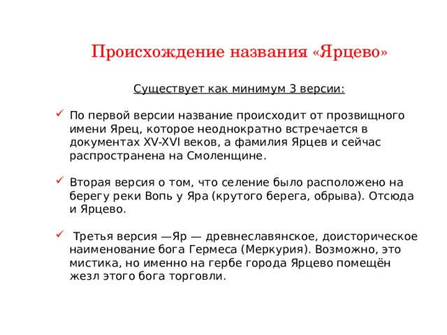 Происхождение названия «Ярцево» Существует как минимум 3 версии: По первой версии название происходит от прозвищного имени Ярец, которое неоднократно встречается в документах XV-XVI веков, а фамилия Ярцев и сейчас распространена на Смоленщине. Вторая версия о том, что селение было расположено на берегу реки Вопь у Яра (крутого берега, обрыва). Отсюда и Ярцево.  Третья версия —Яр — древнеславянское, доисторическое наименование бога Гермеса (Меркурия). Возможно, это мистика, но именно на гербе города Ярцево помещён жезл этого бога торговли. 