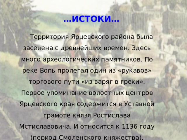 … ИСТОКИ… Территория Ярцевского района была заселена с древнейших времен. Здесь много археологических памятников. По реке Вопь пролегал один из «рукавов» торгового пути «из варяг в греки». Первое упоминание волостных центров Ярцевского края содержится в Уставной грамоте князя Ростислава Мстиславовича. И относится к 1136 году (период Смоленского княжества). 