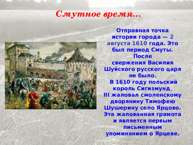 Смутное время… Отправная точка истории города —  2 августа 1610 года. Это был период Смуты. После свержения Василия Шуйского русского царя не было.  В 1610 году польский король Сигизмунд  III жаловал смоленскому дворянину Тимофею Шушерину село Ярцово. Эта жалованная грамота и является первым письменным упоминанием о Ярцеве. 