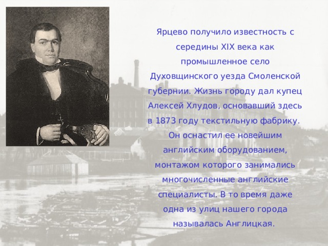 Ярцево получило известность с середины XIX века как промышленное село Духовщинского уезда Смоленской губернии. Жизнь городу дал купец Алексей Хлудов, основавший здесь в 1873 году текстильную фабрику. Он оснастил ее новейшим английским оборудованием, монтажом которого занимались многочисленные английские специалисты. В то время даже одна из улиц нашего города называлась Англицкая. 