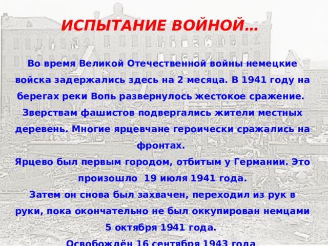 ИСПЫТАНИЕ ВОЙНОЙ… Во время Великой Отечественной войны немецкие войска задержались здесь на 2 месяца. В 1941 году на берегах реки Вопь развернулось жестокое сражение. Зверствам фашистов подвергались жители местных деревень. Многие ярцевчане героически сражались на фронтах. Ярцево был первым городом, отбитым у Германии. Это произошло 19 июля 1941 года. Затем он снова был захвачен, переходил из рук в руки, пока окончательно не был оккупирован немцами 5 октября 1941 года. Освобождён 16 сентября 1943 года . 