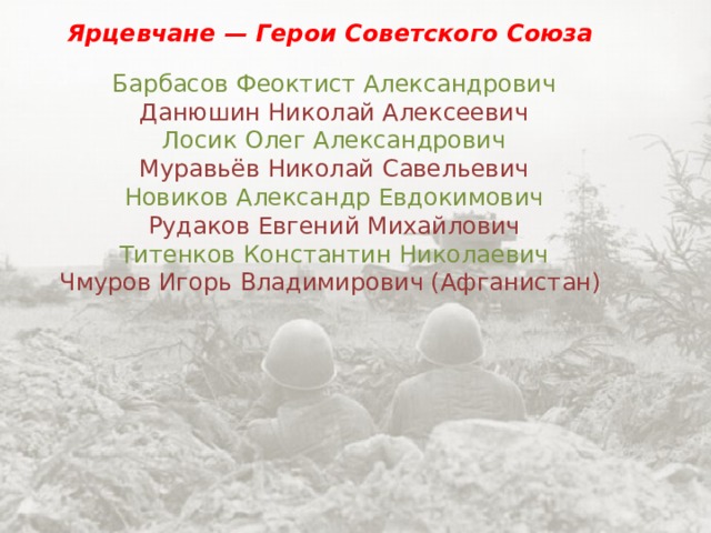 Ярцевчане — Герои Советского Союза ￼ Барбасов Феоктист Александрович ￼ Данюшин Николай Алексеевич ￼ Лосик Олег Александрович ￼ Муравьёв Николай Савельевич ￼ Новиков Александр Евдокимович ￼ Рудаков Евгений Михайлович ￼ Титенков Константин Николаевич ￼ Чмуров Игорь Владимирович (Афганистан) 