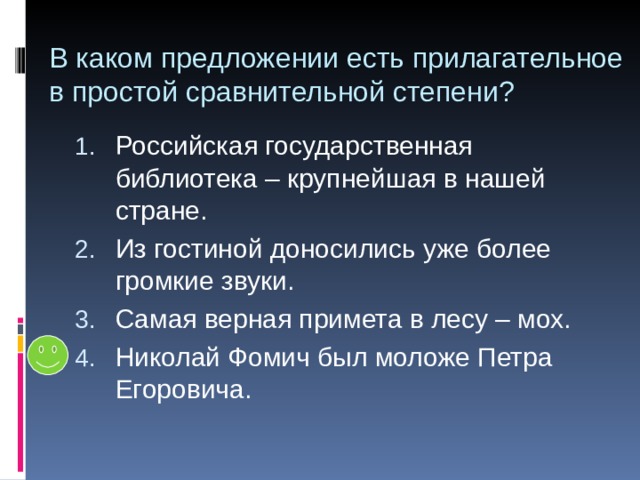 В каком предложении есть прилагательное в простой сравнительной степени? Российская государственная библиотека – крупнейшая в нашей стране. Из гостиной доносились уже более громкие звуки. Самая верная примета в лесу – мох. Николай Фомич был моложе Петра Егоровича. 