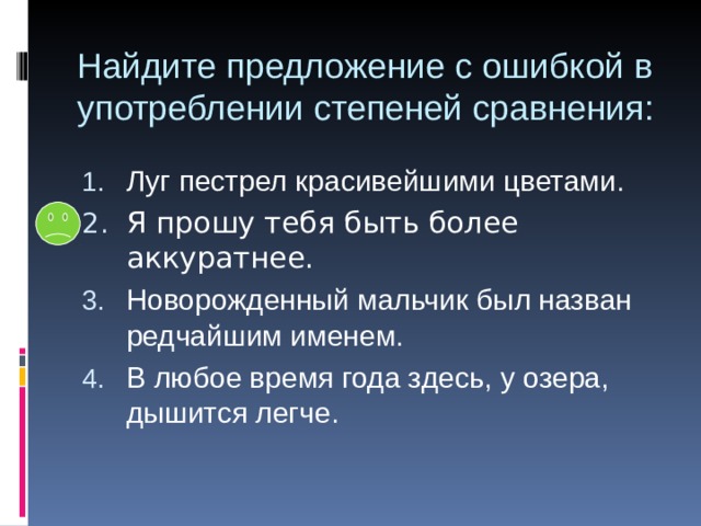 Найдите предложение с ошибкой в употреблении степеней сравнения: Луг пестрел красивейшими цветами. Новорожденный мальчик был назван редчайшим именем. В любое время года здесь, у озера, дышится легче. 