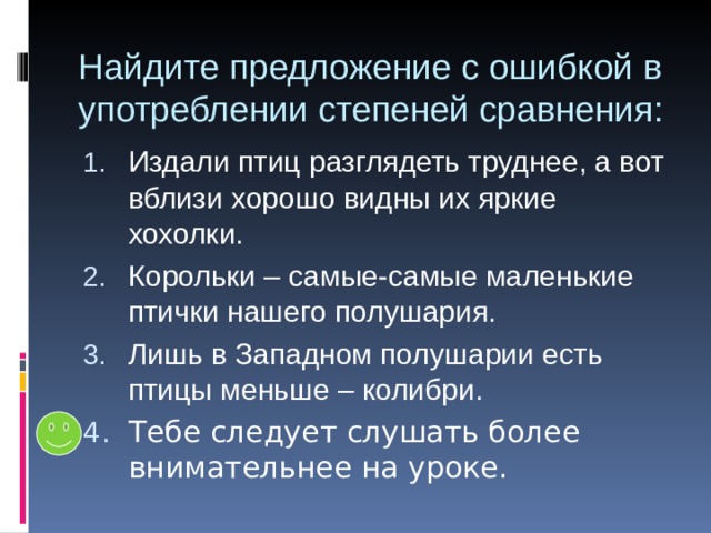 Найдите предложение с ошибкой в употреблении степеней сравнения: Издали птиц разглядеть труднее, а вот вблизи хорошо видны их яркие хохолки. Корольки – самые-самые маленькие птички нашего полушария. Лишь в Западном полушарии есть птицы меньше – колибри. 