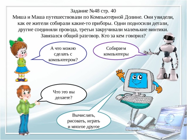 Задание №48 стр. 40  Миша и Маша путешествовали по Компьютерной Долине. Они увидели, как ее жители собирали какие-то приборы. Одни подносили детали, другие соединяли провода, третьи закручивали маленькие винтики. Завязался общий разговор. Кто за кем говорил? А что можно сделать с компьютером? Собираем компьютеры Что это вы делаете? Вычислять, рисовать, играть и многое другое 