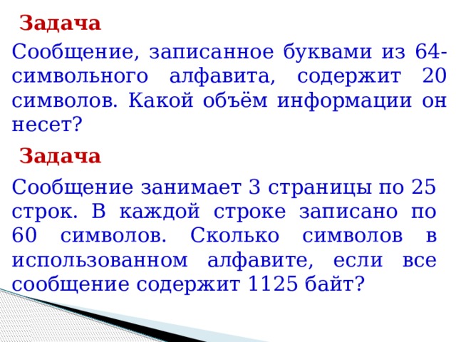 Задача Сообщение, записанное буквами из 64-символьного алфавита, содержит 20 символов. Какой объём информации он несет? Задача Сообщение занимает 3 страницы по 25 строк. В каждой строке записано по 60 символов. Сколько символов в использованном алфавите, если все сообщение содержит 1125 байт? 