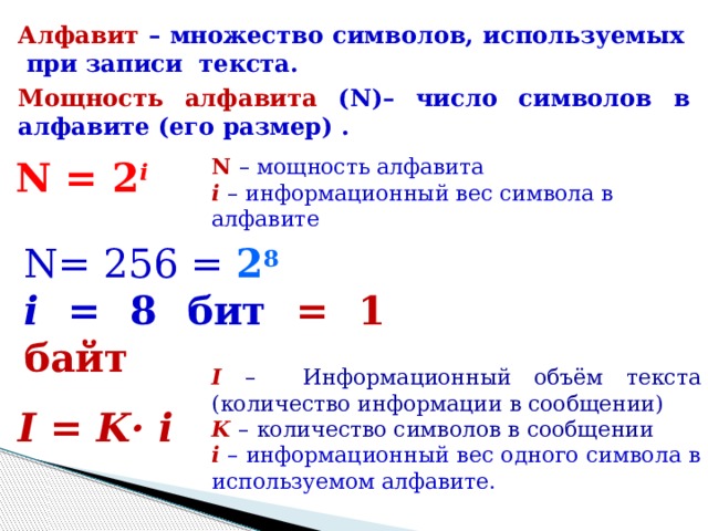 Алфавит – множество символов, используемых при записи текста. Мощность  алфавита (N)– число символов в алфавите (его размер) . N = 2 i N  – мощность алфавита i  – информационный вес символа в алфавите N= 256 = 2 8  i = 8 бит = 1 байт I –  Информационный объём текста (количество информации в сообщении) K  –  количество символов в сообщении i – информационный вес одного символа в используемом алфавите. I = K· i  
