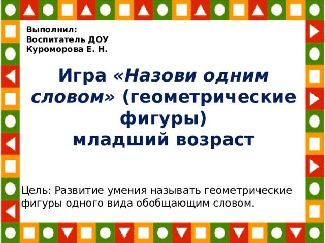 Выполнил: Воспитатель ДОУ Куроморова Е. Н. Игра «Назови одним словом» (геометрические фигуры)  младший возраст Цель: Развитие умения называть геометрические фигуры одного вида обобщающим словом. 
