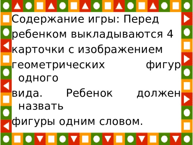 Содержание игры: Перед ребенком выкладываются 4 карточки с изображением геометрических фигур одного вида. Ребенок должен назвать фигуры одним словом. 