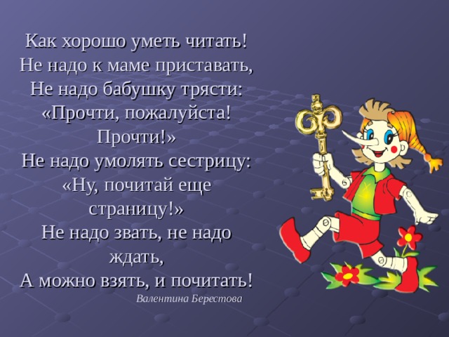 Как хорошо уметь читать!  Не надо к маме приставать,  Не надо бабушку трясти:  «Прочти, пожалуйста! Прочти!»  Не надо умолять сестрицу:  «Ну, почитай еще страницу!»  Не надо звать, не надо ждать,  А можно взять, и почитать!   Валентина Берестова   